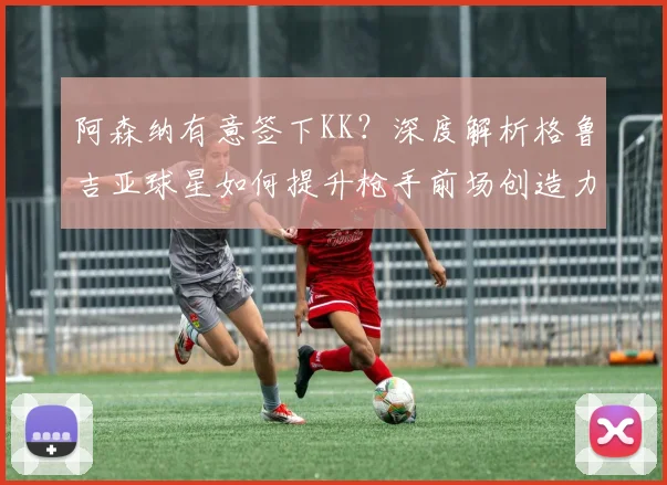 阿森纳有意签下KK？深度解析格鲁吉亚球星如何提升枪手前场创造力与战术变化