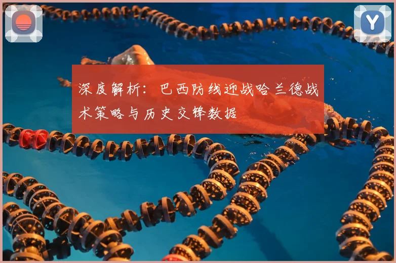 深度解析：巴西防线迎战哈兰德战术策略与历史交锋数据