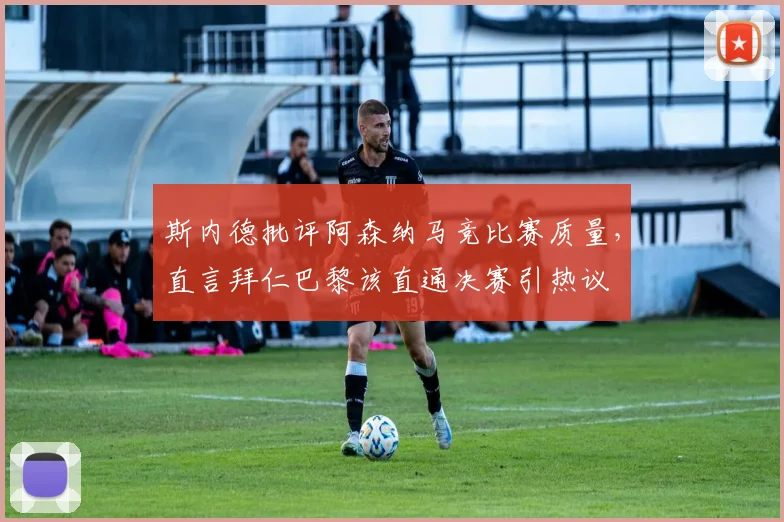 斯内德批评阿森纳马竞比赛质量，直言拜仁巴黎该直通决赛引热议
