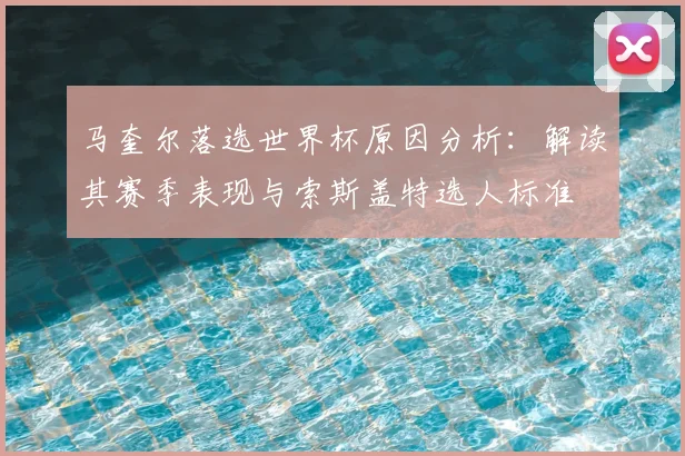 马奎尔落选世界杯原因分析：解读其赛季表现与索斯盖特选人标准