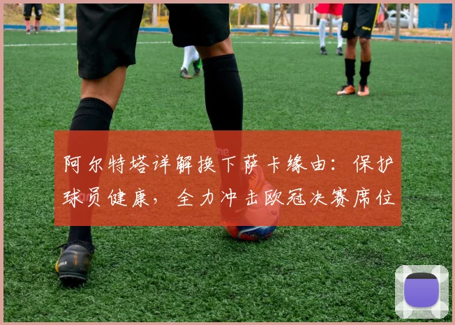 阿尔特塔详解换下萨卡缘由：保护球员健康，全力冲击欧冠决赛席位