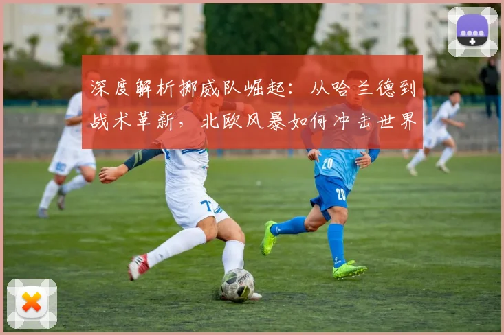 深度解析挪威队崛起:从哈兰德到战术革新,北欧风暴如何冲击世界杯格局