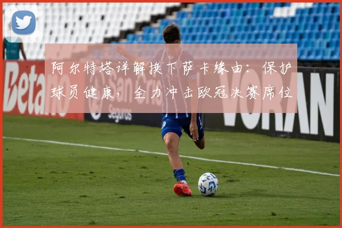 阿尔特塔详解换下萨卡缘由:保护球员健康,全力冲击欧冠决赛席位